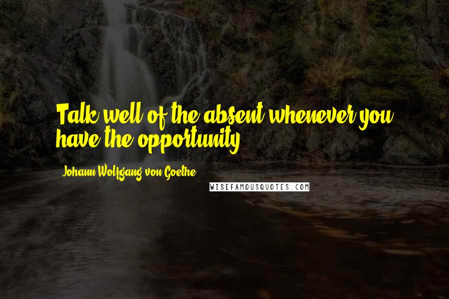 Johann Wolfgang Von Goethe Quotes: Talk well of the absent whenever you have the opportunity.