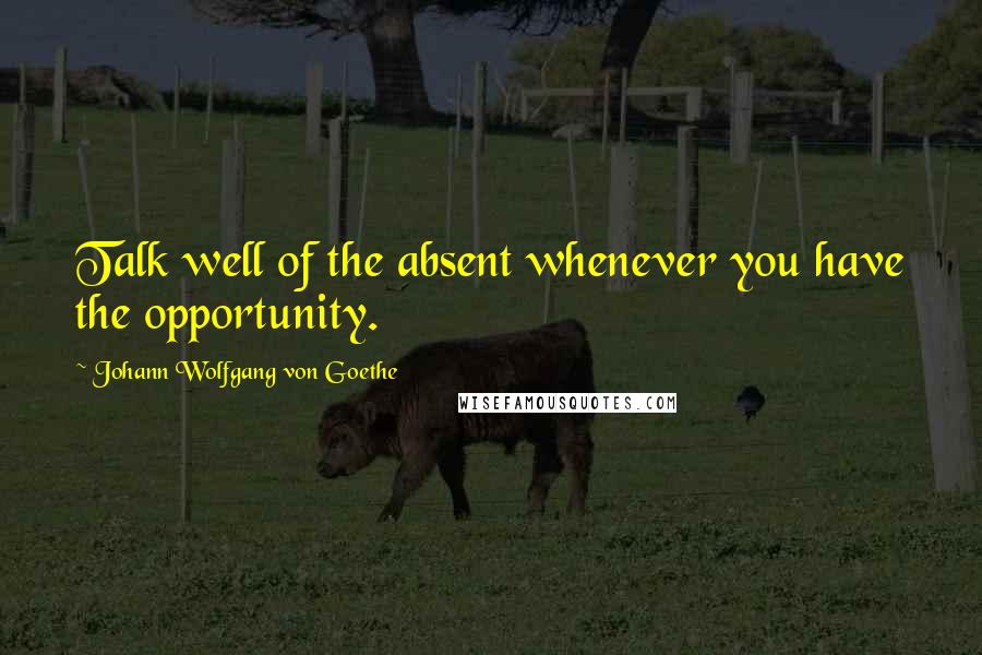 Johann Wolfgang Von Goethe Quotes: Talk well of the absent whenever you have the opportunity.