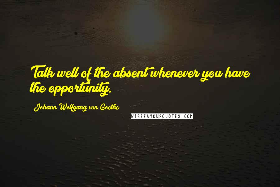 Johann Wolfgang Von Goethe Quotes: Talk well of the absent whenever you have the opportunity.