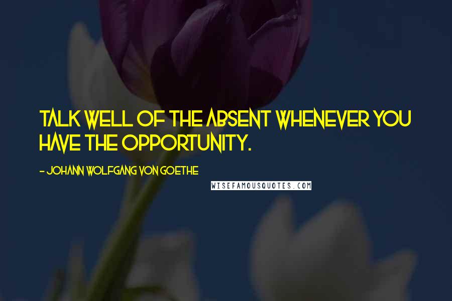 Johann Wolfgang Von Goethe Quotes: Talk well of the absent whenever you have the opportunity.