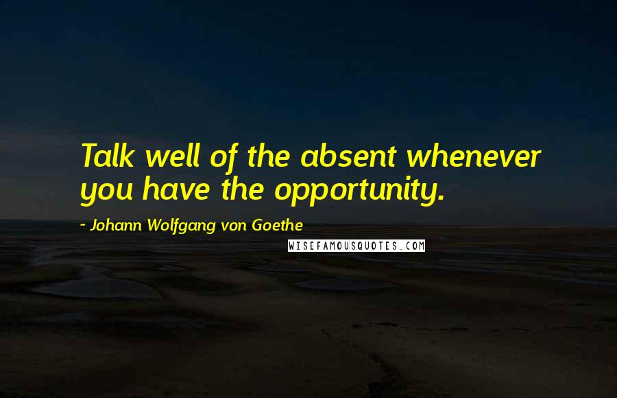 Johann Wolfgang Von Goethe Quotes: Talk well of the absent whenever you have the opportunity.