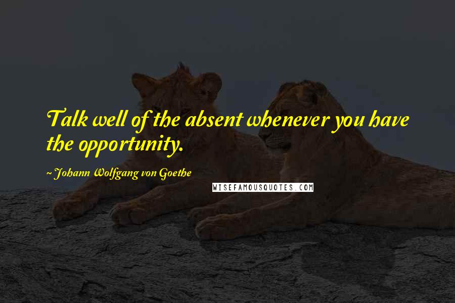 Johann Wolfgang Von Goethe Quotes: Talk well of the absent whenever you have the opportunity.