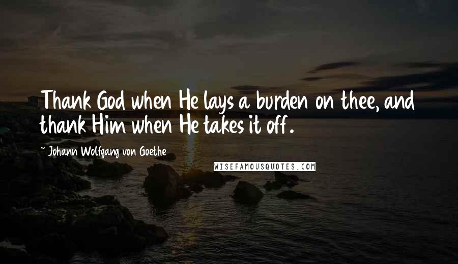 Johann Wolfgang Von Goethe Quotes: Thank God when He lays a burden on thee, and thank Him when He takes it off.