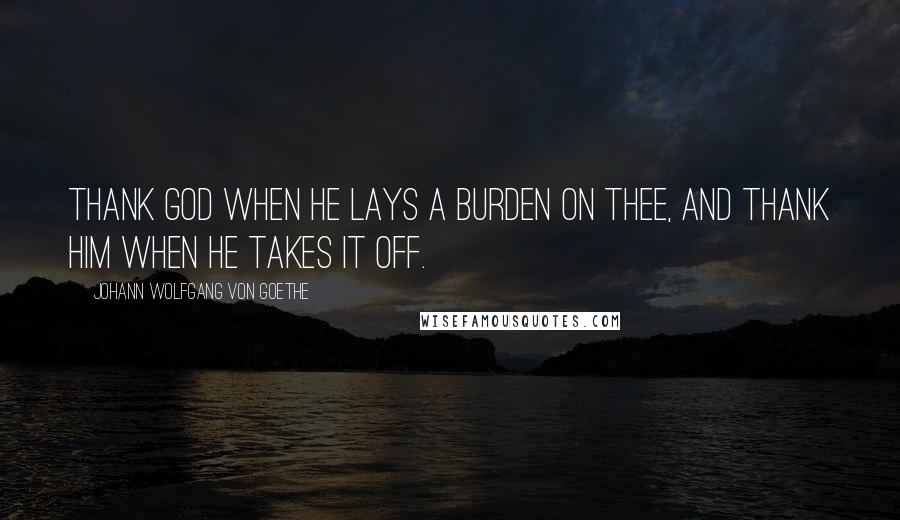 Johann Wolfgang Von Goethe Quotes: Thank God when He lays a burden on thee, and thank Him when He takes it off.