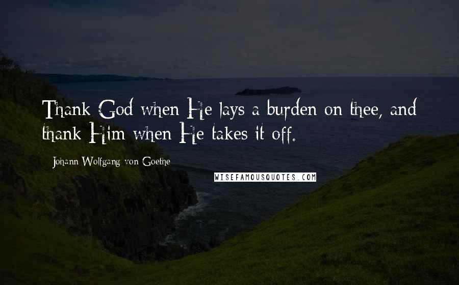 Johann Wolfgang Von Goethe Quotes: Thank God when He lays a burden on thee, and thank Him when He takes it off.