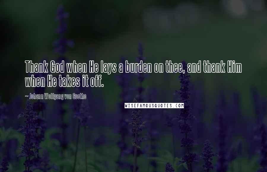 Johann Wolfgang Von Goethe Quotes: Thank God when He lays a burden on thee, and thank Him when He takes it off.