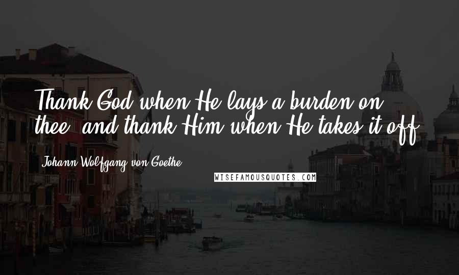 Johann Wolfgang Von Goethe Quotes: Thank God when He lays a burden on thee, and thank Him when He takes it off.