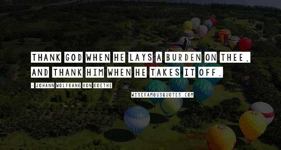 Johann Wolfgang Von Goethe Quotes: Thank God when He lays a burden on thee, and thank Him when He takes it off.