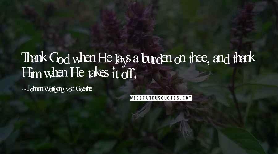 Johann Wolfgang Von Goethe Quotes: Thank God when He lays a burden on thee, and thank Him when He takes it off.