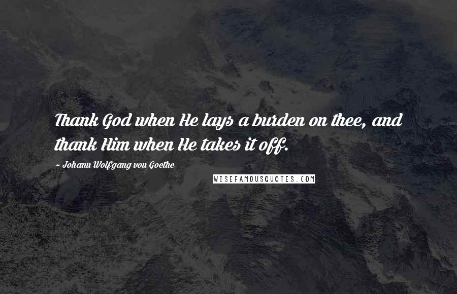 Johann Wolfgang Von Goethe Quotes: Thank God when He lays a burden on thee, and thank Him when He takes it off.