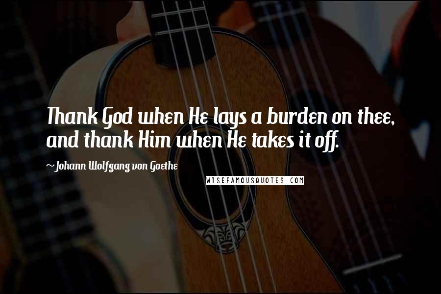 Johann Wolfgang Von Goethe Quotes: Thank God when He lays a burden on thee, and thank Him when He takes it off.