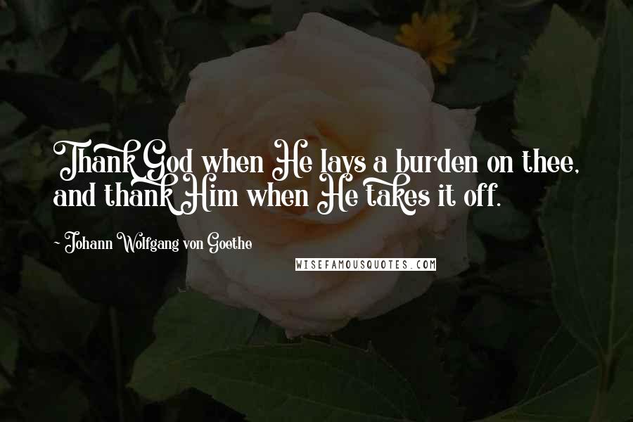 Johann Wolfgang Von Goethe Quotes: Thank God when He lays a burden on thee, and thank Him when He takes it off.
