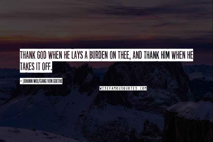 Johann Wolfgang Von Goethe Quotes: Thank God when He lays a burden on thee, and thank Him when He takes it off.