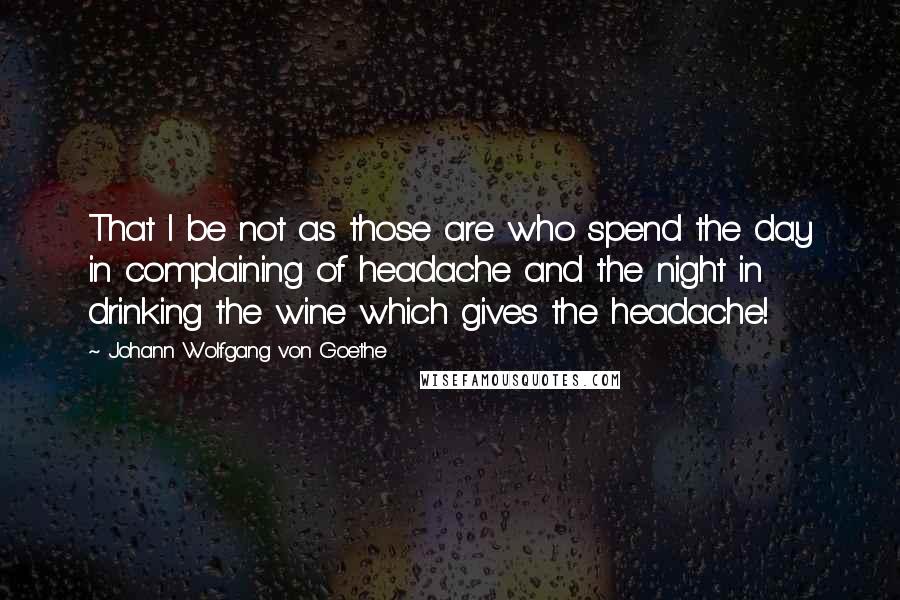 Johann Wolfgang Von Goethe Quotes: That I be not as those are who spend the day in complaining of headache and the night in drinking the wine which gives the headache!