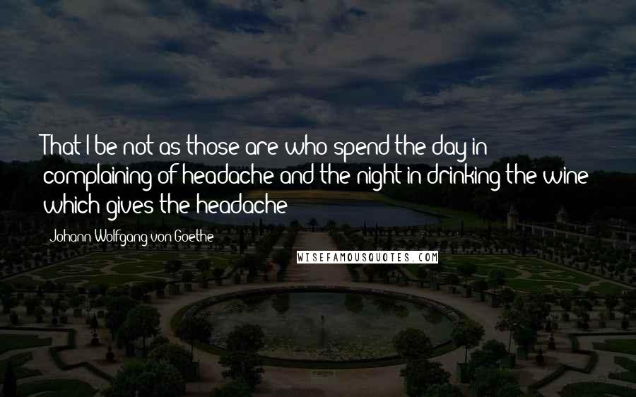 Johann Wolfgang Von Goethe Quotes: That I be not as those are who spend the day in complaining of headache and the night in drinking the wine which gives the headache!
