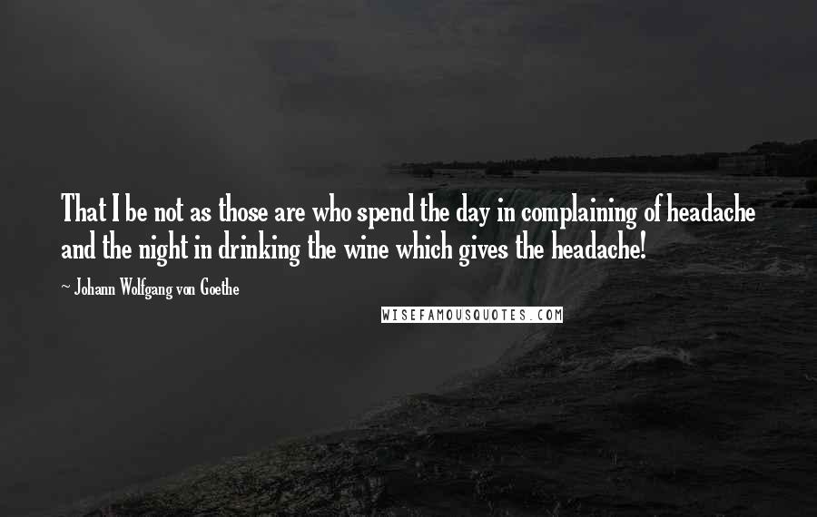 Johann Wolfgang Von Goethe Quotes: That I be not as those are who spend the day in complaining of headache and the night in drinking the wine which gives the headache!