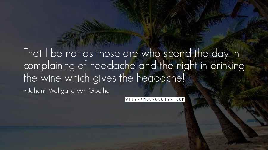 Johann Wolfgang Von Goethe Quotes: That I be not as those are who spend the day in complaining of headache and the night in drinking the wine which gives the headache!