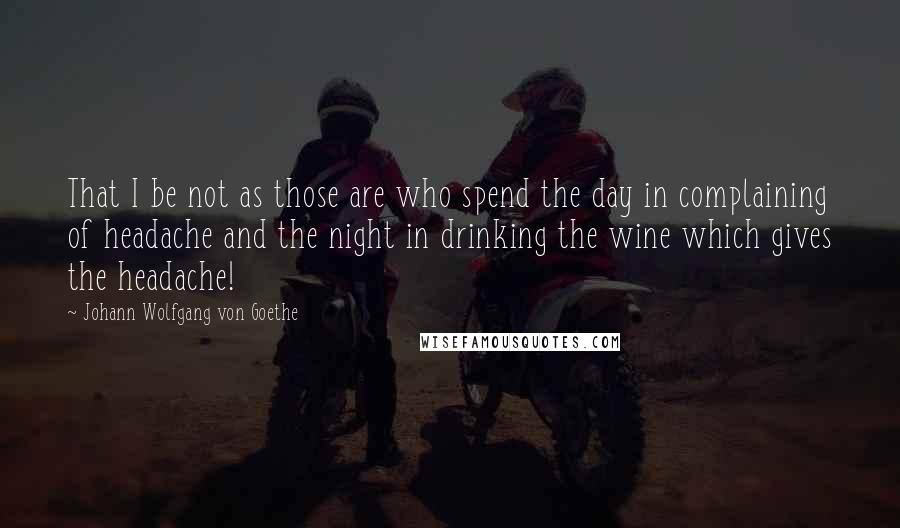 Johann Wolfgang Von Goethe Quotes: That I be not as those are who spend the day in complaining of headache and the night in drinking the wine which gives the headache!