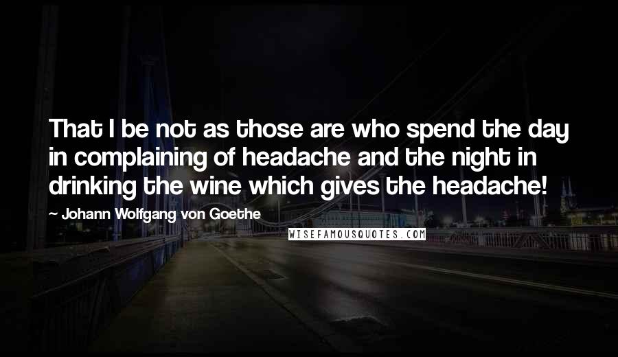 Johann Wolfgang Von Goethe Quotes: That I be not as those are who spend the day in complaining of headache and the night in drinking the wine which gives the headache!