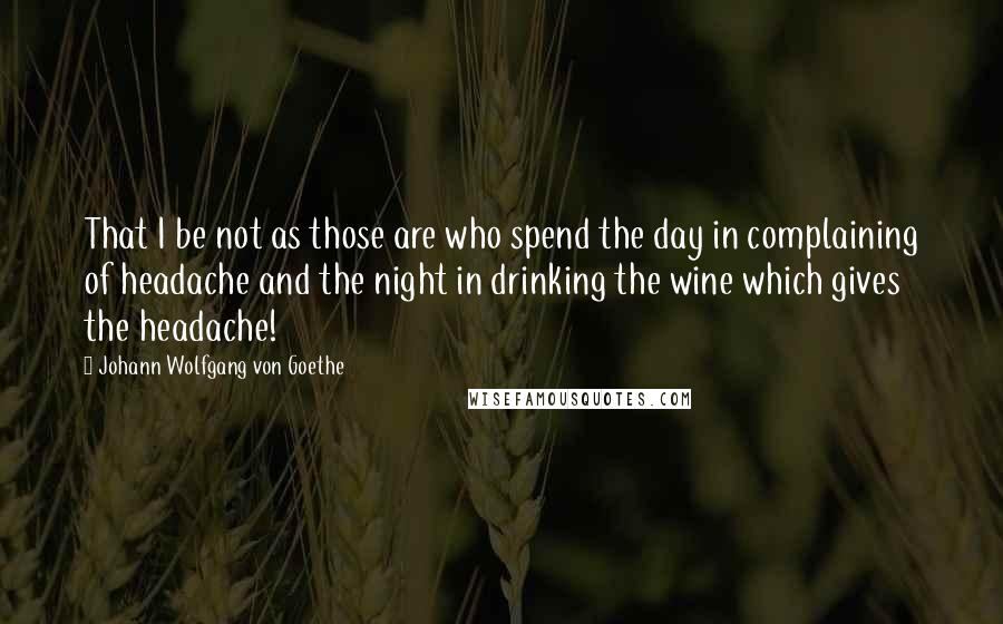 Johann Wolfgang Von Goethe Quotes: That I be not as those are who spend the day in complaining of headache and the night in drinking the wine which gives the headache!