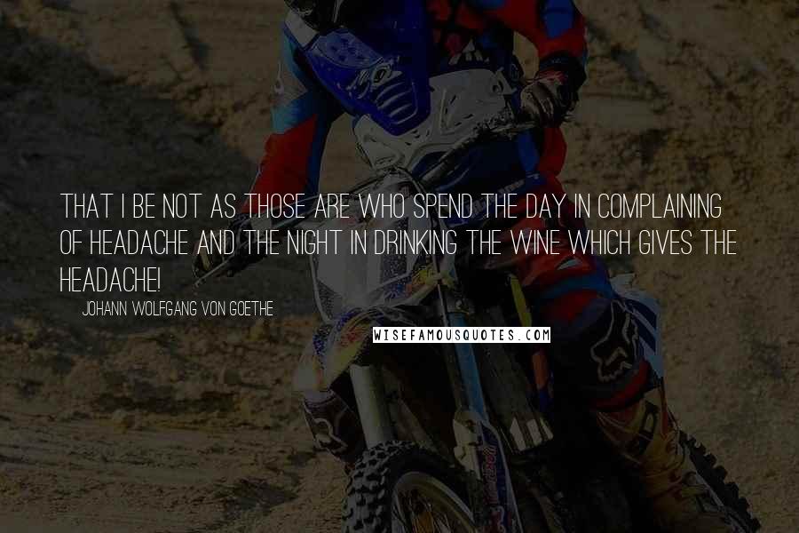 Johann Wolfgang Von Goethe Quotes: That I be not as those are who spend the day in complaining of headache and the night in drinking the wine which gives the headache!