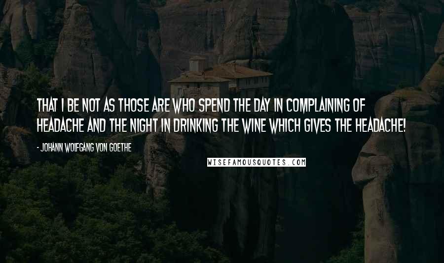 Johann Wolfgang Von Goethe Quotes: That I be not as those are who spend the day in complaining of headache and the night in drinking the wine which gives the headache!