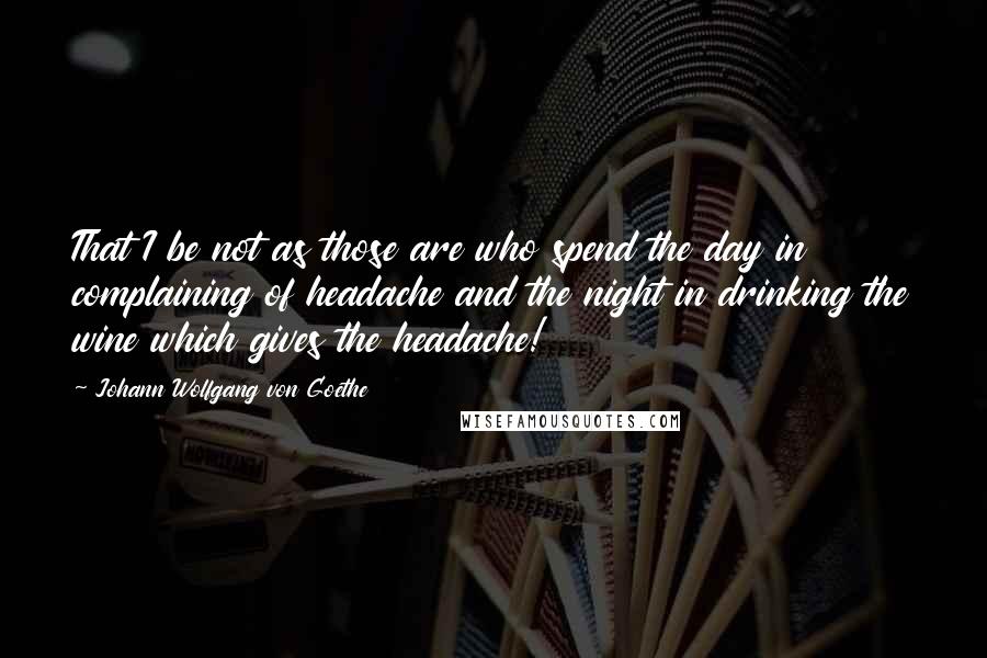 Johann Wolfgang Von Goethe Quotes: That I be not as those are who spend the day in complaining of headache and the night in drinking the wine which gives the headache!