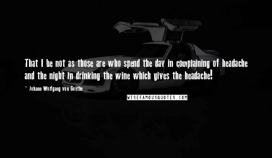 Johann Wolfgang Von Goethe Quotes: That I be not as those are who spend the day in complaining of headache and the night in drinking the wine which gives the headache!