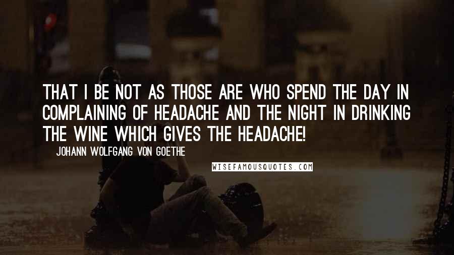 Johann Wolfgang Von Goethe Quotes: That I be not as those are who spend the day in complaining of headache and the night in drinking the wine which gives the headache!
