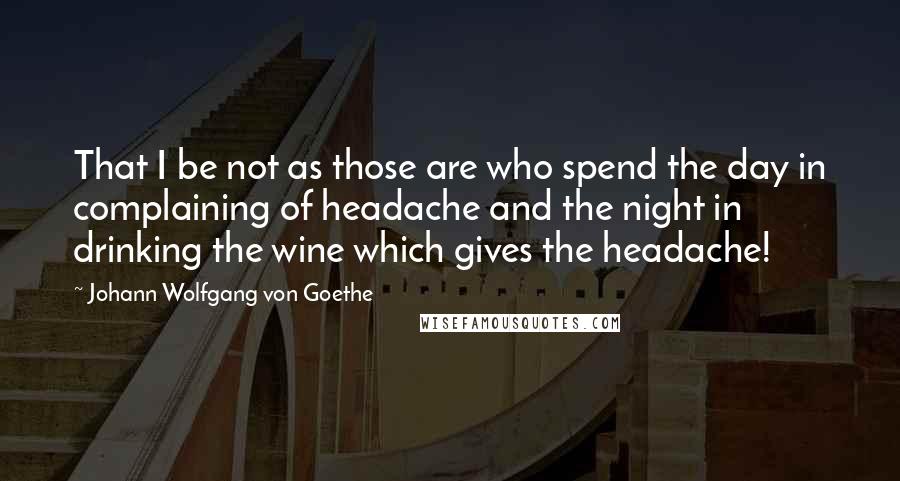 Johann Wolfgang Von Goethe Quotes: That I be not as those are who spend the day in complaining of headache and the night in drinking the wine which gives the headache!