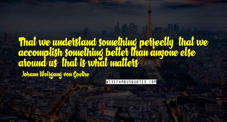 Johann Wolfgang Von Goethe Quotes: That we understand something perfectly, that we accomplish something better than anyone else around us, that is what matters.