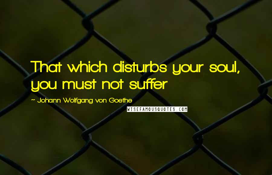 Johann Wolfgang Von Goethe Quotes: That which disturbs your soul, you must not suffer