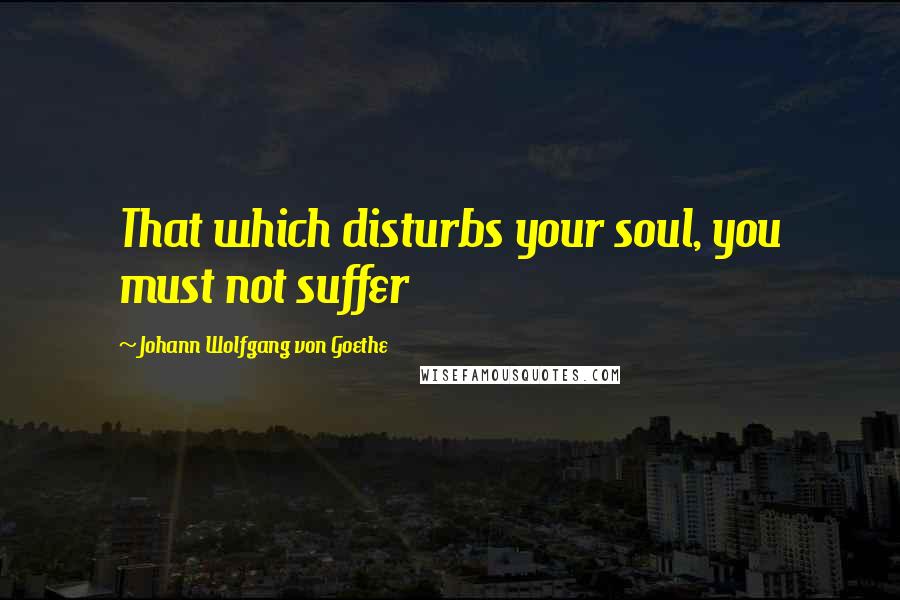 Johann Wolfgang Von Goethe Quotes: That which disturbs your soul, you must not suffer