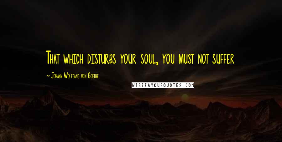 Johann Wolfgang Von Goethe Quotes: That which disturbs your soul, you must not suffer