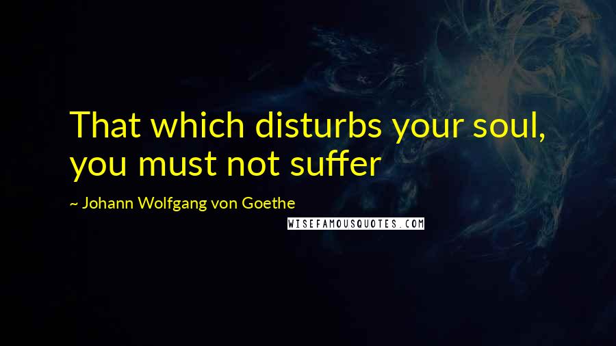 Johann Wolfgang Von Goethe Quotes: That which disturbs your soul, you must not suffer