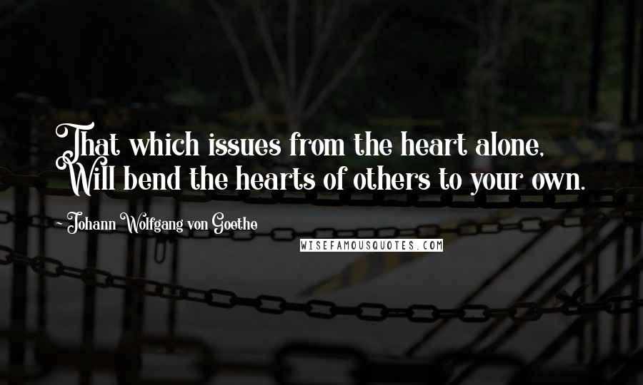 Johann Wolfgang Von Goethe Quotes: That which issues from the heart alone, Will bend the hearts of others to your own.