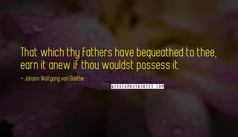 Johann Wolfgang Von Goethe Quotes: That which thy fathers have bequeathed to thee, earn it anew if thou wouldst possess it.