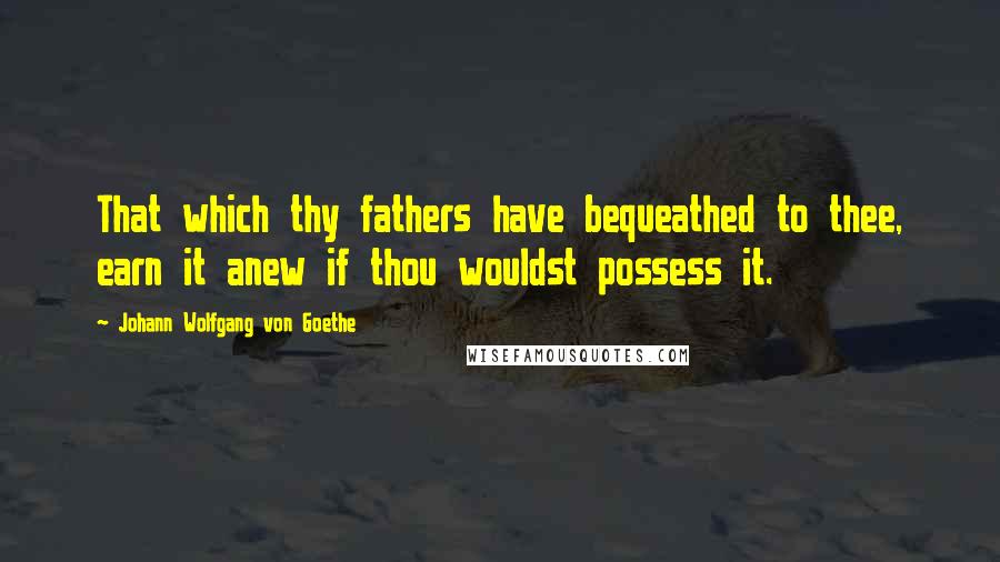 Johann Wolfgang Von Goethe Quotes: That which thy fathers have bequeathed to thee, earn it anew if thou wouldst possess it.