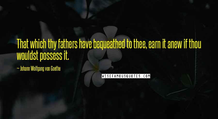 Johann Wolfgang Von Goethe Quotes: That which thy fathers have bequeathed to thee, earn it anew if thou wouldst possess it.