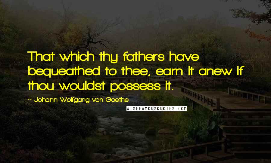 Johann Wolfgang Von Goethe Quotes: That which thy fathers have bequeathed to thee, earn it anew if thou wouldst possess it.