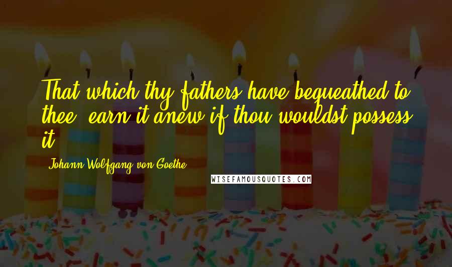 Johann Wolfgang Von Goethe Quotes: That which thy fathers have bequeathed to thee, earn it anew if thou wouldst possess it.