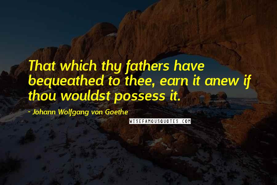 Johann Wolfgang Von Goethe Quotes: That which thy fathers have bequeathed to thee, earn it anew if thou wouldst possess it.