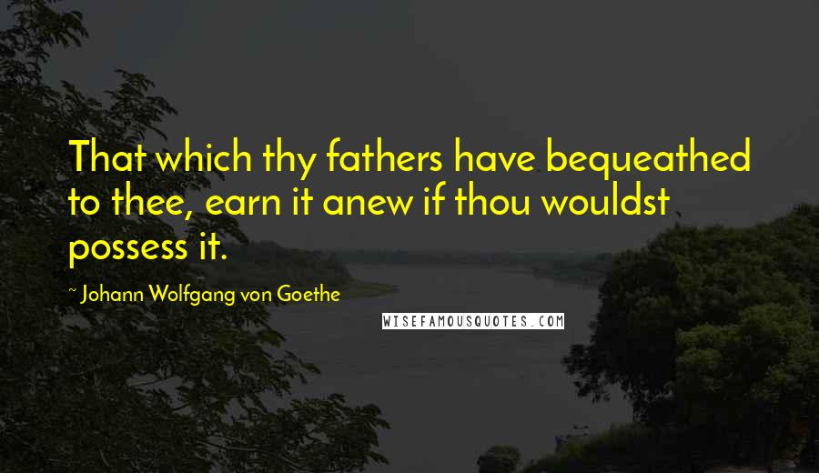 Johann Wolfgang Von Goethe Quotes: That which thy fathers have bequeathed to thee, earn it anew if thou wouldst possess it.