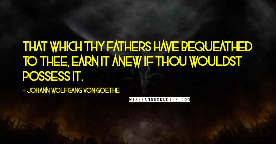 Johann Wolfgang Von Goethe Quotes: That which thy fathers have bequeathed to thee, earn it anew if thou wouldst possess it.