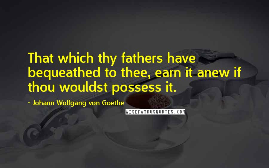 Johann Wolfgang Von Goethe Quotes: That which thy fathers have bequeathed to thee, earn it anew if thou wouldst possess it.