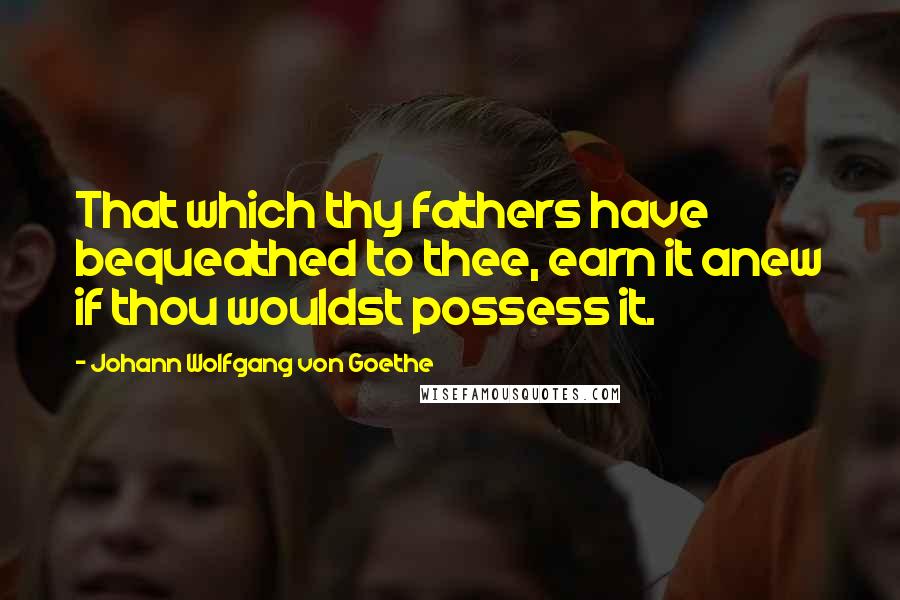 Johann Wolfgang Von Goethe Quotes: That which thy fathers have bequeathed to thee, earn it anew if thou wouldst possess it.