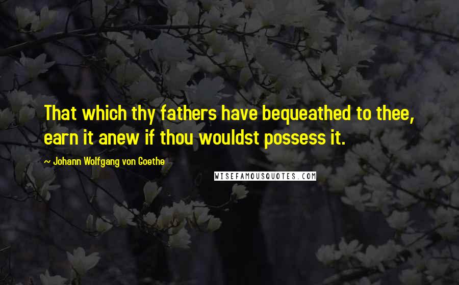 Johann Wolfgang Von Goethe Quotes: That which thy fathers have bequeathed to thee, earn it anew if thou wouldst possess it.