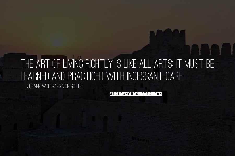 Johann Wolfgang Von Goethe Quotes: The art of living rightly is like all arts; it must be learned and practiced with incessant care.