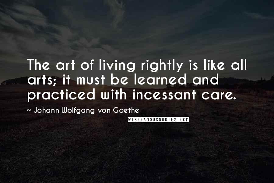 Johann Wolfgang Von Goethe Quotes: The art of living rightly is like all arts; it must be learned and practiced with incessant care.