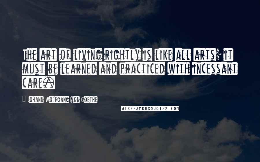 Johann Wolfgang Von Goethe Quotes: The art of living rightly is like all arts; it must be learned and practiced with incessant care.